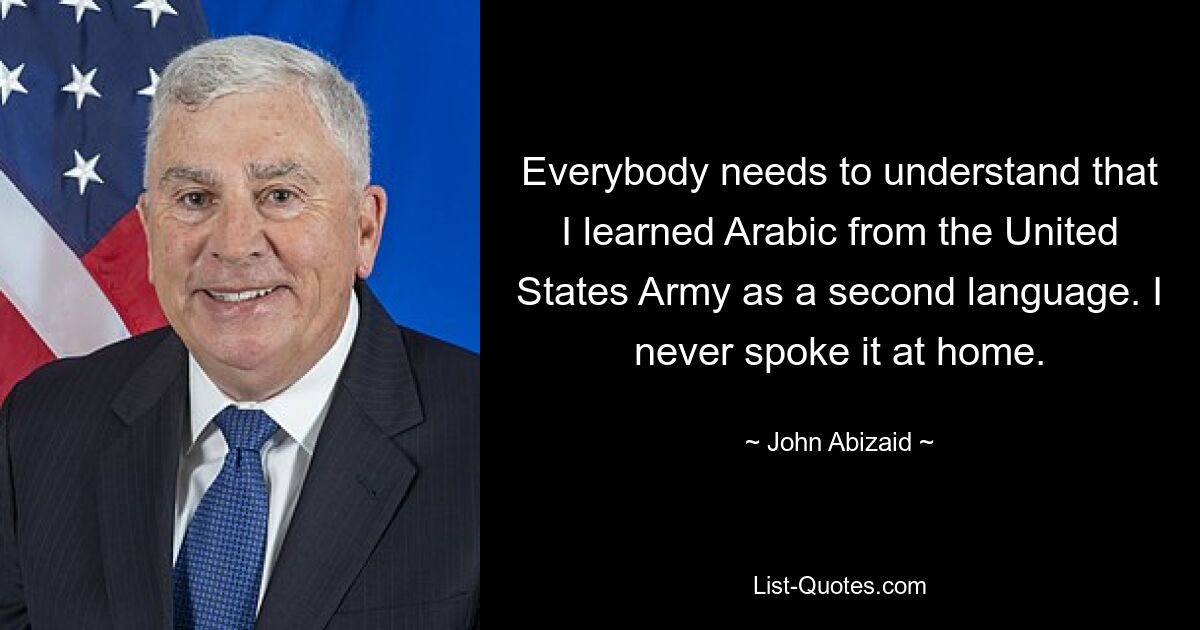 Everybody needs to understand that I learned Arabic from the United States Army as a second language. I never spoke it at home. — © John Abizaid