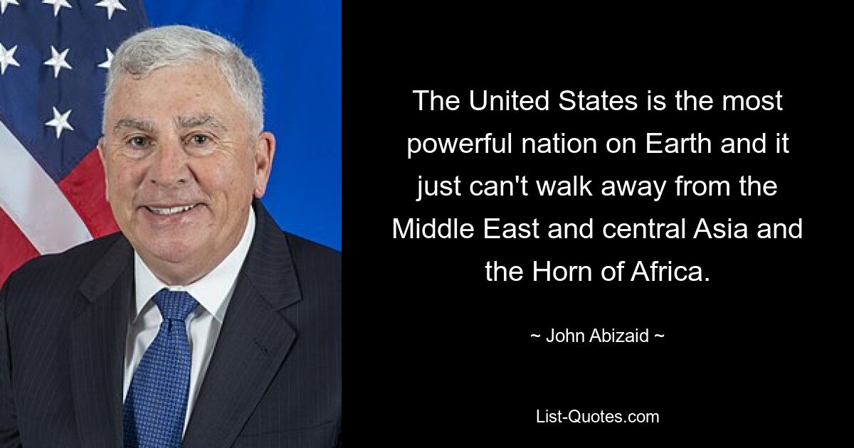 The United States is the most powerful nation on Earth and it just can't walk away from the Middle East and central Asia and the Horn of Africa. — © John Abizaid