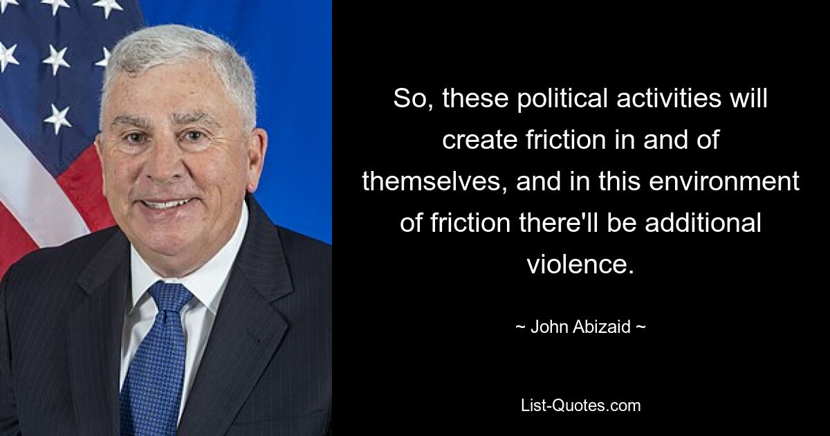 So, these political activities will create friction in and of themselves, and in this environment of friction there'll be additional violence. — © John Abizaid