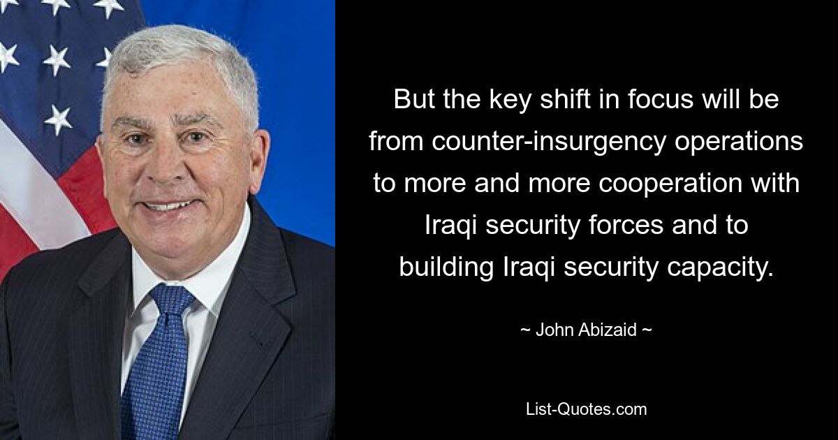 But the key shift in focus will be from counter-insurgency operations to more and more cooperation with Iraqi security forces and to building Iraqi security capacity. — © John Abizaid