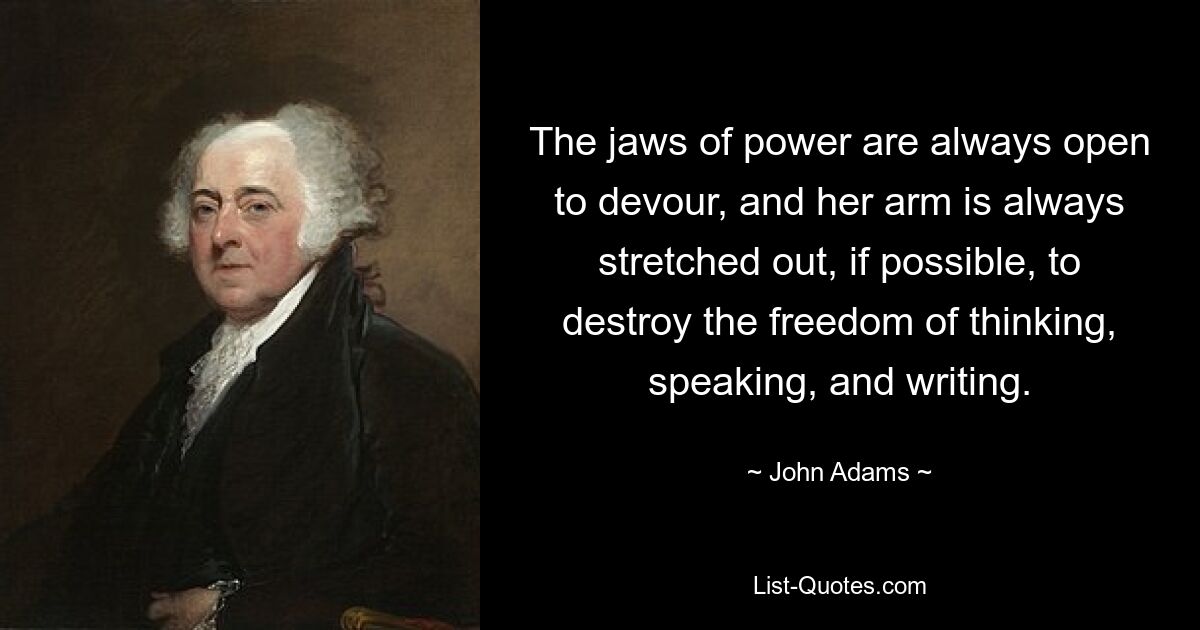 The jaws of power are always open to devour, and her arm is always stretched out, if possible, to destroy the freedom of thinking, speaking, and writing. — © John Adams