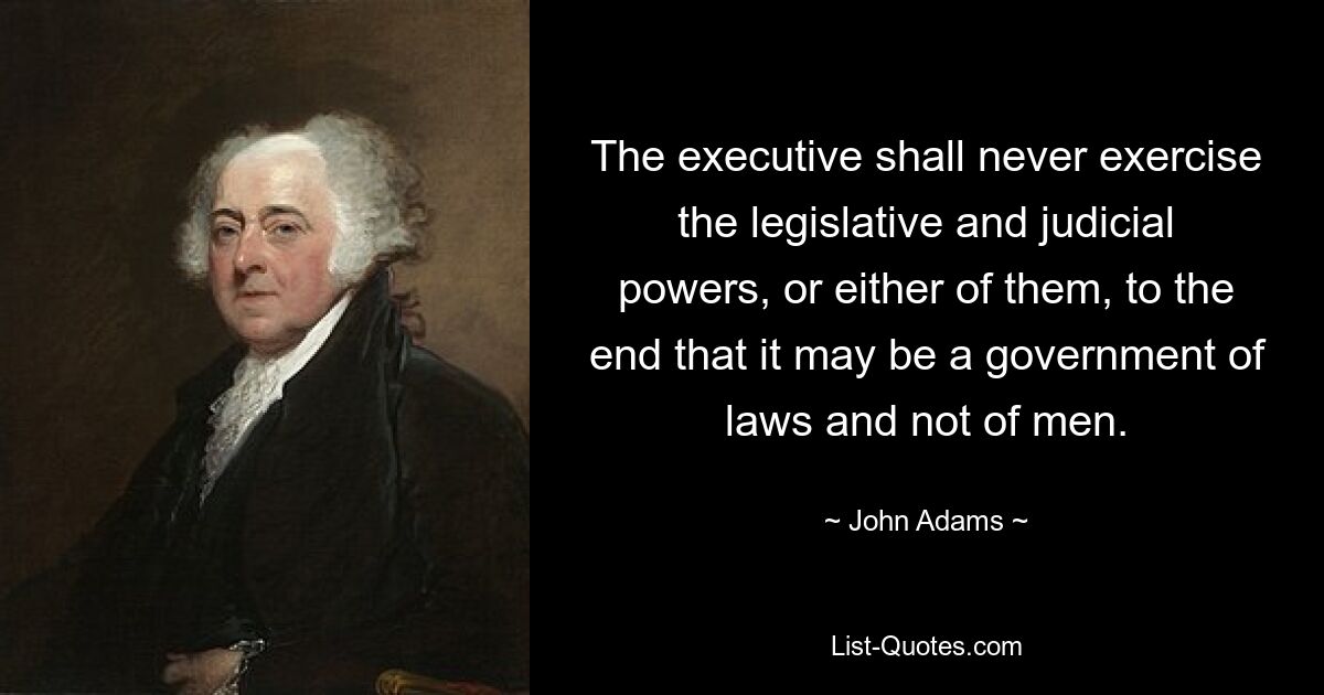 The executive shall never exercise the legislative and judicial powers, or either of them, to the end that it may be a government of laws and not of men. — © John Adams