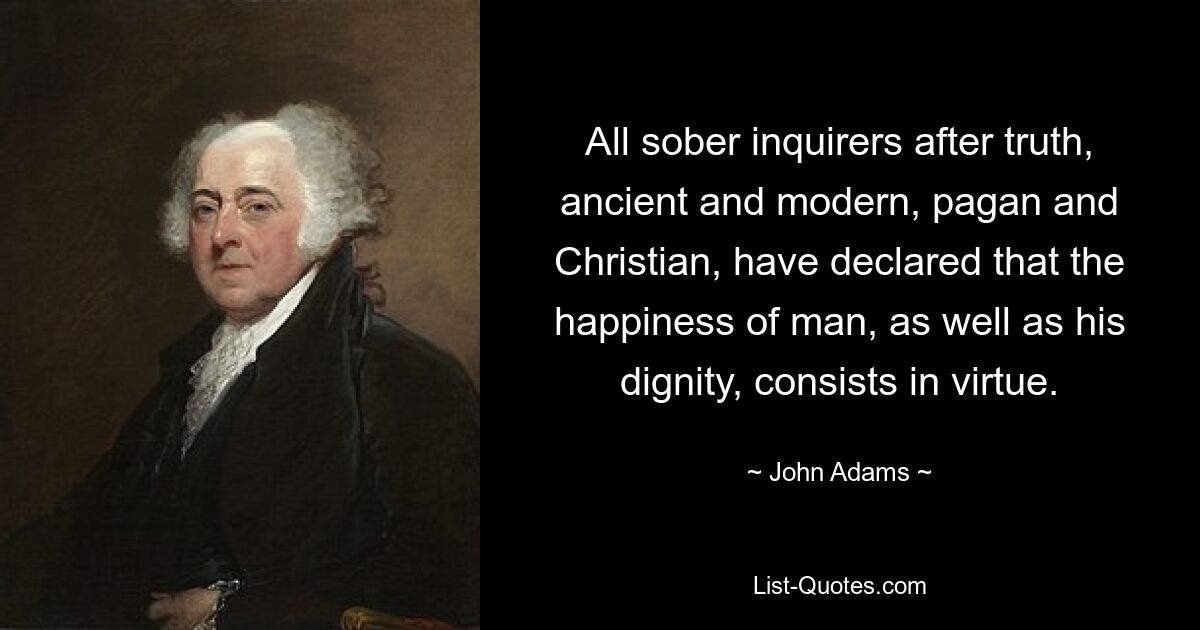 All sober inquirers after truth, ancient and modern, pagan and Christian, have declared that the happiness of man, as well as his dignity, consists in virtue. — © John Adams