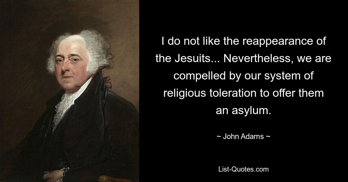 I do not like the reappearance of the Jesuits... Nevertheless, we are compelled by our system of religious toleration to offer them an asylum. — © John Adams