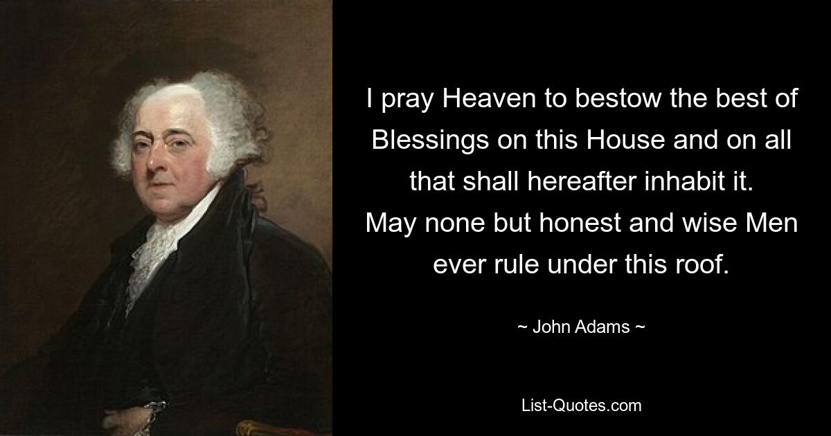 I pray Heaven to bestow the best of Blessings on this House and on all that shall hereafter inhabit it. May none but honest and wise Men ever rule under this roof. — © John Adams