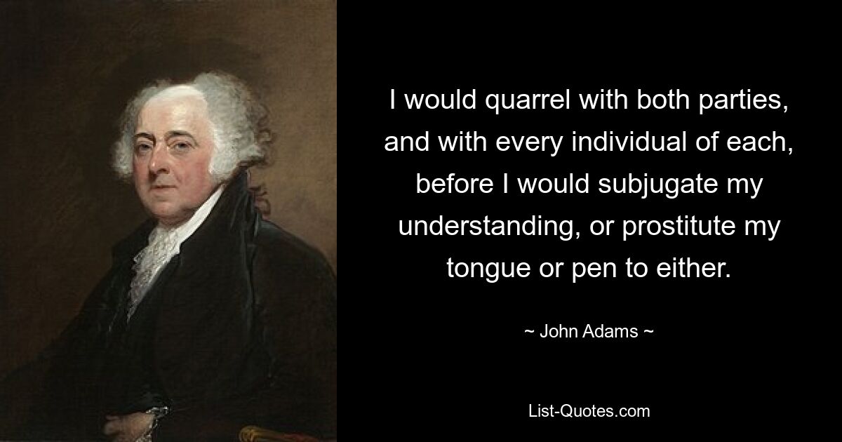 I would quarrel with both parties, and with every individual of each, before I would subjugate my understanding, or prostitute my tongue or pen to either. — © John Adams