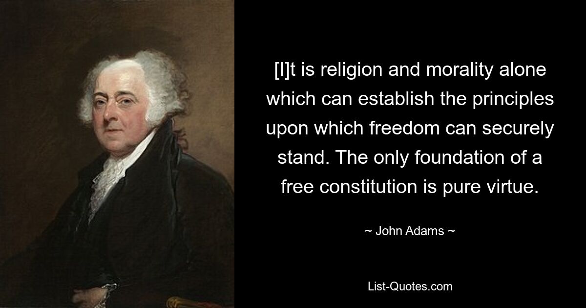 [I]t is religion and morality alone which can establish the principles upon which freedom can securely stand. The only foundation of a free constitution is pure virtue. — © John Adams