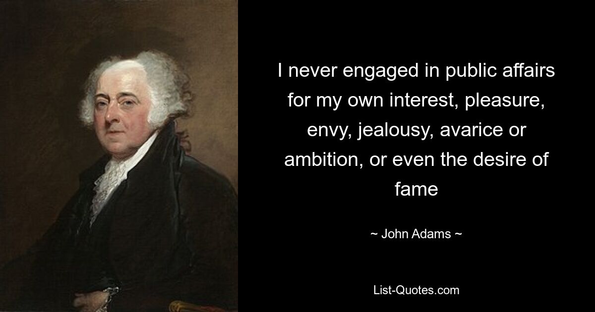 I never engaged in public affairs for my own interest, pleasure, envy, jealousy, avarice or ambition, or even the desire of fame — © John Adams