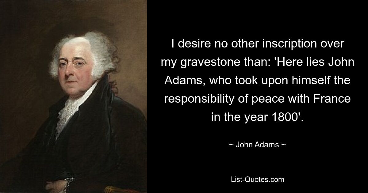 I desire no other inscription over my gravestone than: 'Here lies John Adams, who took upon himself the responsibility of peace with France in the year 1800'. — © John Adams