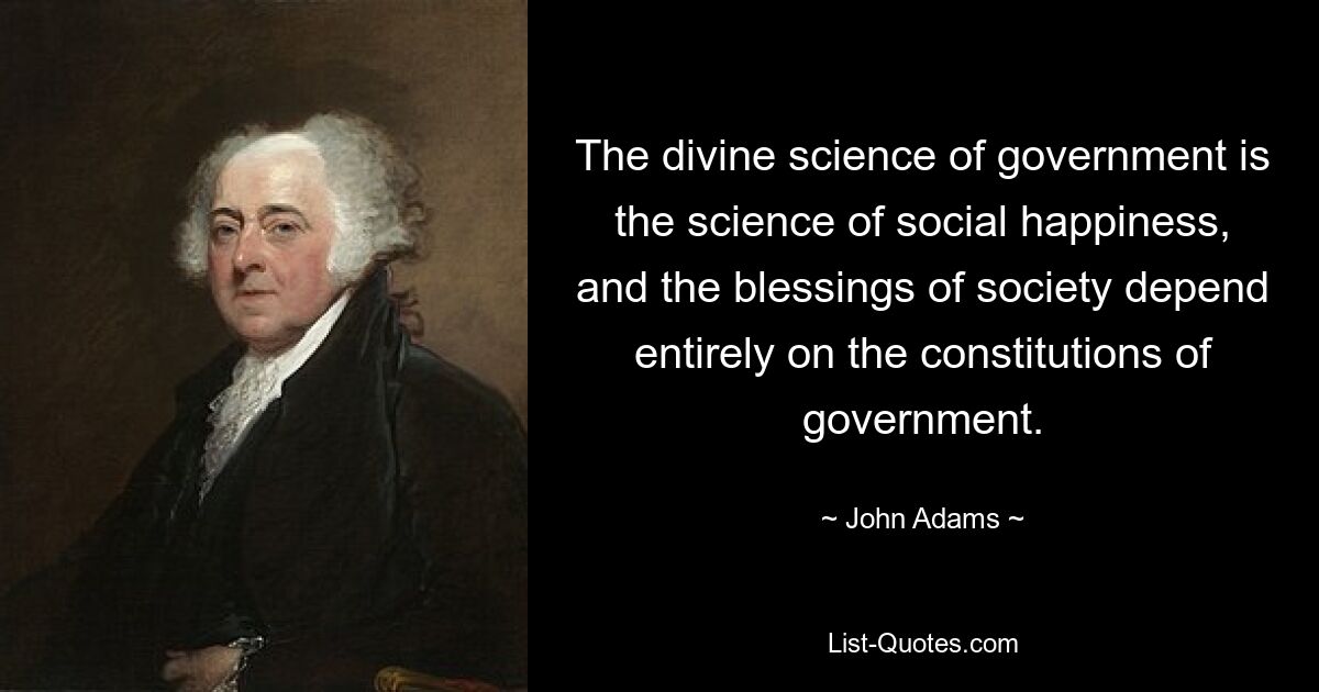 The divine science of government is the science of social happiness, and the blessings of society depend entirely on the constitutions of government. — © John Adams