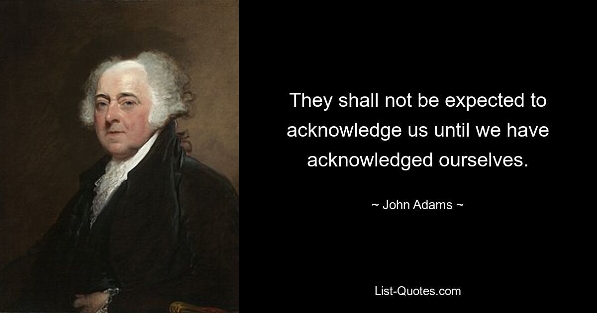 They shall not be expected to acknowledge us until we have acknowledged ourselves. — © John Adams