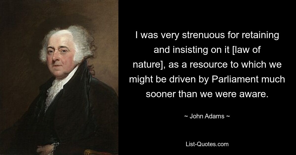 I was very strenuous for retaining and insisting on it [law of nature], as a resource to which we might be driven by Parliament much sooner than we were aware. — © John Adams