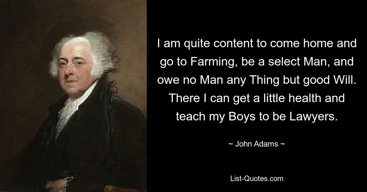 I am quite content to come home and go to Farming, be a select Man, and owe no Man any Thing but good Will. There I can get a little health and teach my Boys to be Lawyers. — © John Adams