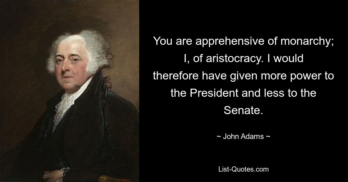 You are apprehensive of monarchy; I, of aristocracy. I would therefore have given more power to the President and less to the Senate. — © John Adams