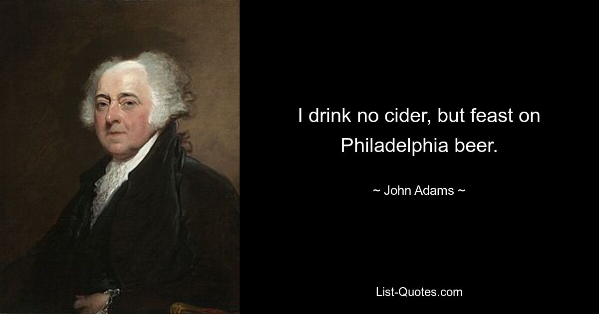 I drink no cider, but feast on Philadelphia beer. — © John Adams