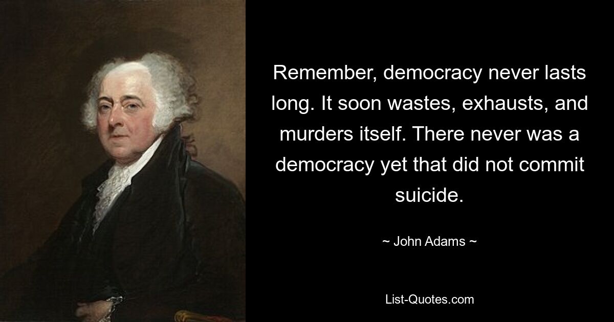 Remember, democracy never lasts long. It soon wastes, exhausts, and murders itself. There never was a democracy yet that did not commit suicide. — © John Adams