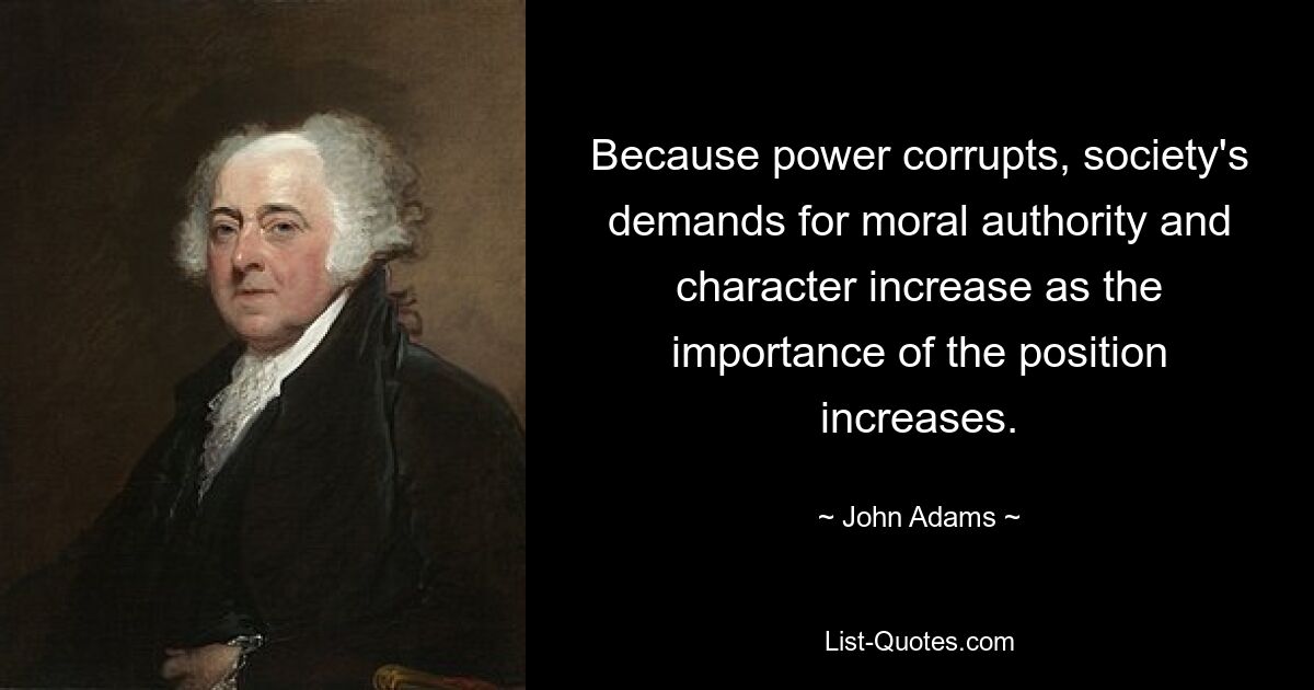 Because power corrupts, society's demands for moral authority and character increase as the importance of the position increases. — © John Adams