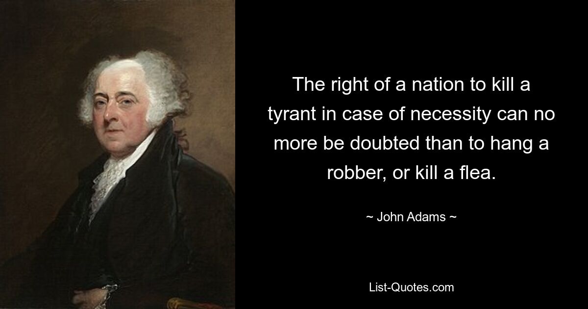 The right of a nation to kill a tyrant in case of necessity can no more be doubted than to hang a robber, or kill a flea. — © John Adams