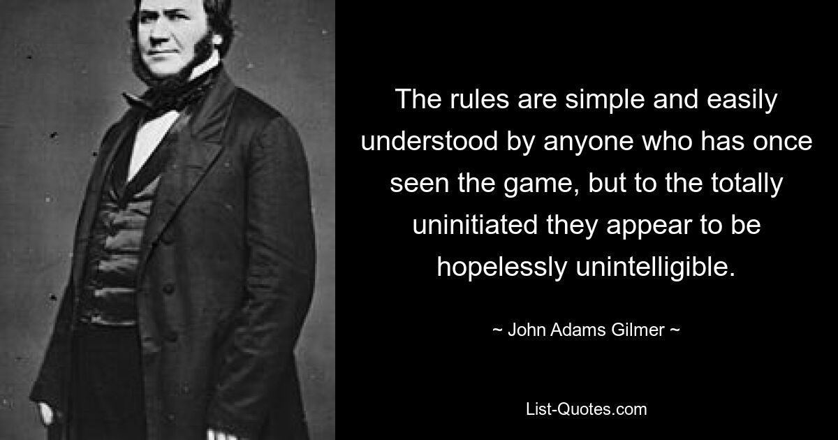 The rules are simple and easily understood by anyone who has once seen the game, but to the totally uninitiated they appear to be hopelessly unintelligible. — © John Adams Gilmer