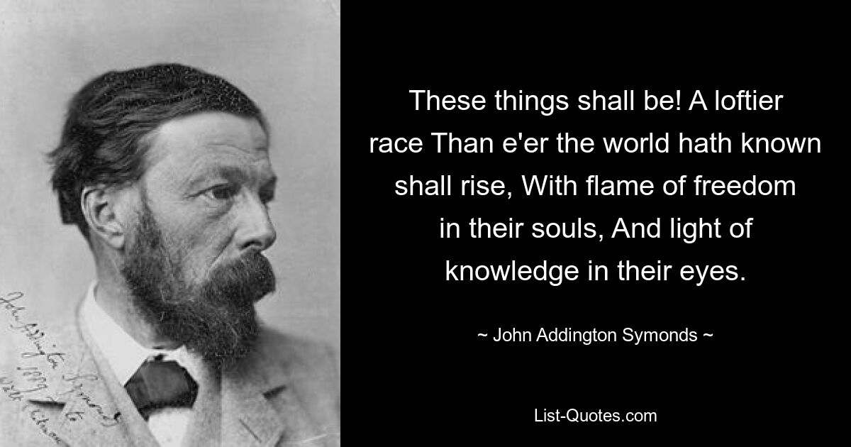 These things shall be! A loftier race Than e'er the world hath known shall rise, With flame of freedom in their souls, And light of knowledge in their eyes. — © John Addington Symonds