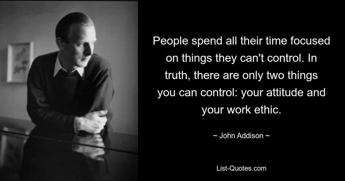 People spend all their time focused on things they can't control. In truth, there are only two things you can control: your attitude and your work ethic. — © John Addison