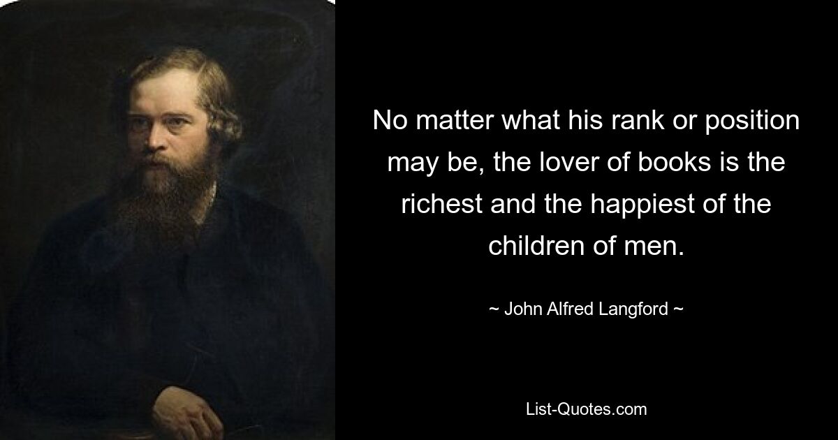 No matter what his rank or position may be, the lover of books is the richest and the happiest of the children of men. — © John Alfred Langford