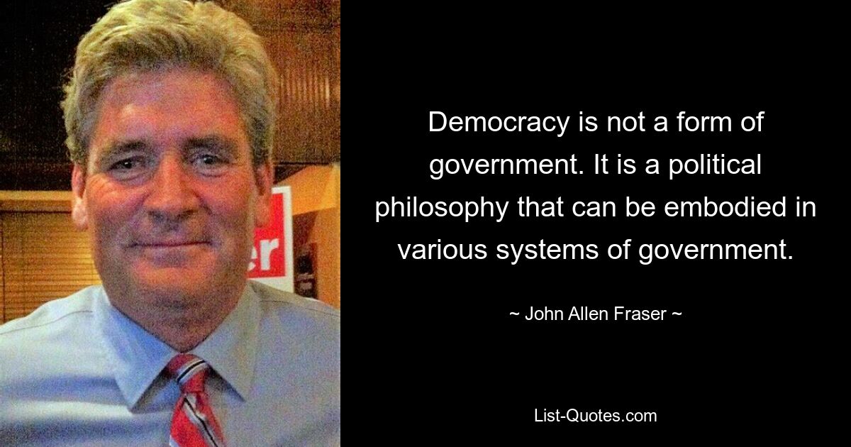 Democracy is not a form of government. It is a political philosophy that can be embodied in various systems of government. — © John Allen Fraser