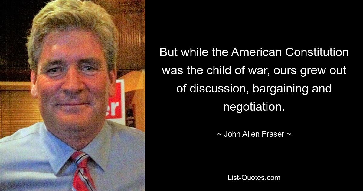 But while the American Constitution was the child of war, ours grew out of discussion, bargaining and negotiation. — © John Allen Fraser