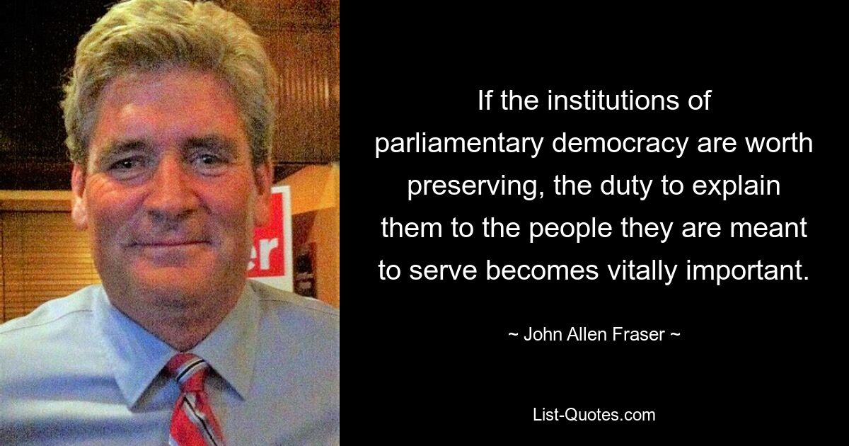 If the institutions of parliamentary democracy are worth preserving, the duty to explain them to the people they are meant to serve becomes vitally important. — © John Allen Fraser