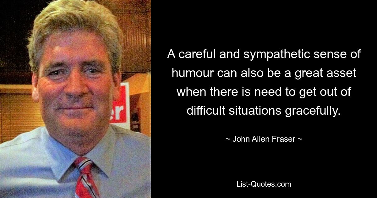 A careful and sympathetic sense of humour can also be a great asset when there is need to get out of difficult situations gracefully. — © John Allen Fraser