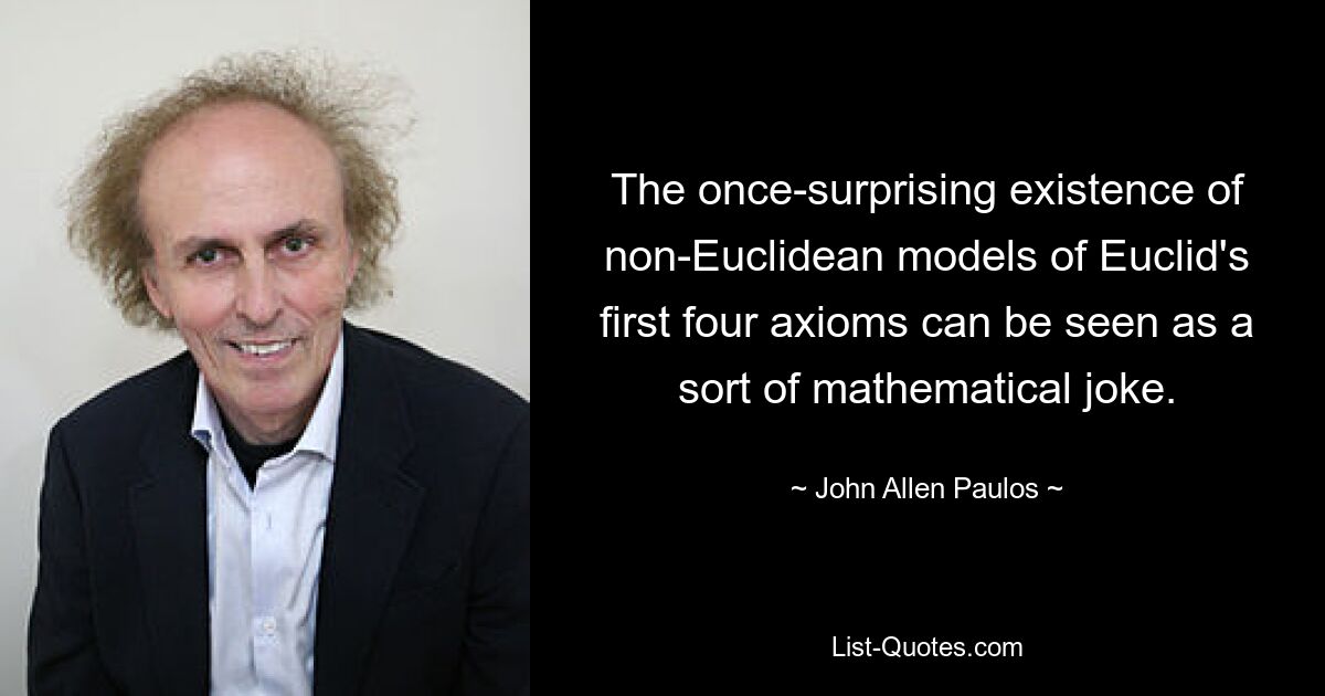 The once-surprising existence of non-Euclidean models of Euclid's first four axioms can be seen as a sort of mathematical joke. — © John Allen Paulos