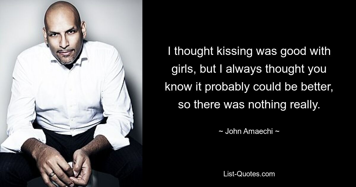 I thought kissing was good with girls, but I always thought you know it probably could be better, so there was nothing really. — © John Amaechi