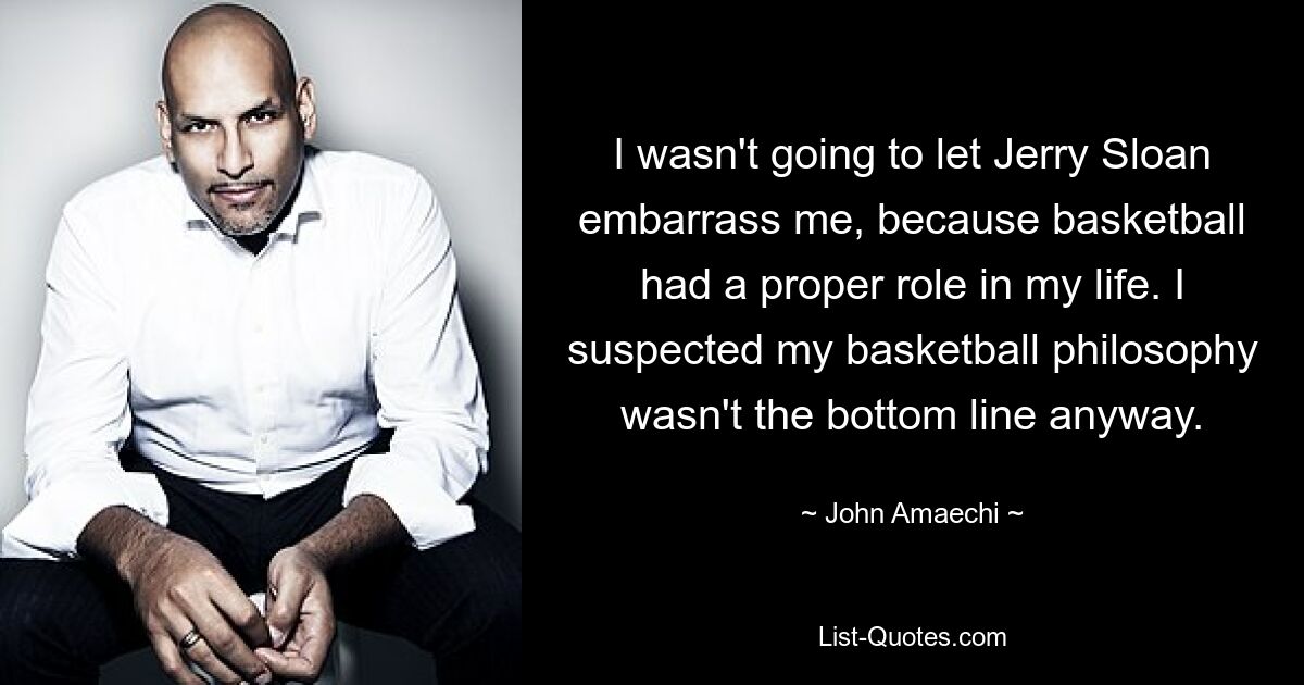 I wasn't going to let Jerry Sloan embarrass me, because basketball had a proper role in my life. I suspected my basketball philosophy wasn't the bottom line anyway. — © John Amaechi