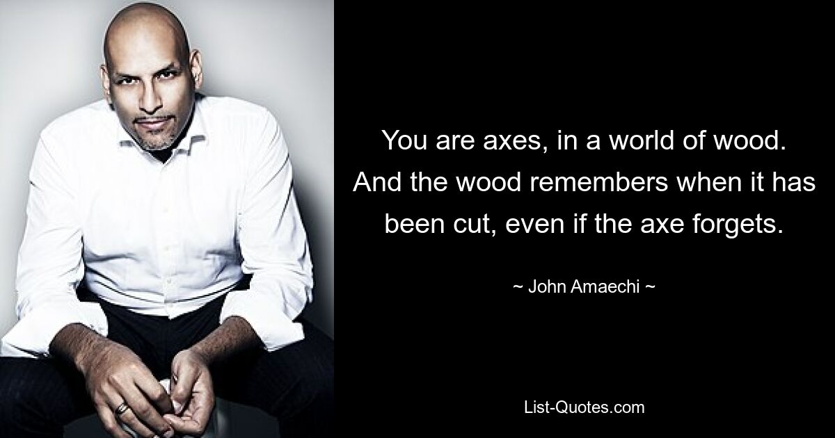 You are axes, in a world of wood. And the wood remembers when it has been cut, even if the axe forgets. — © John Amaechi