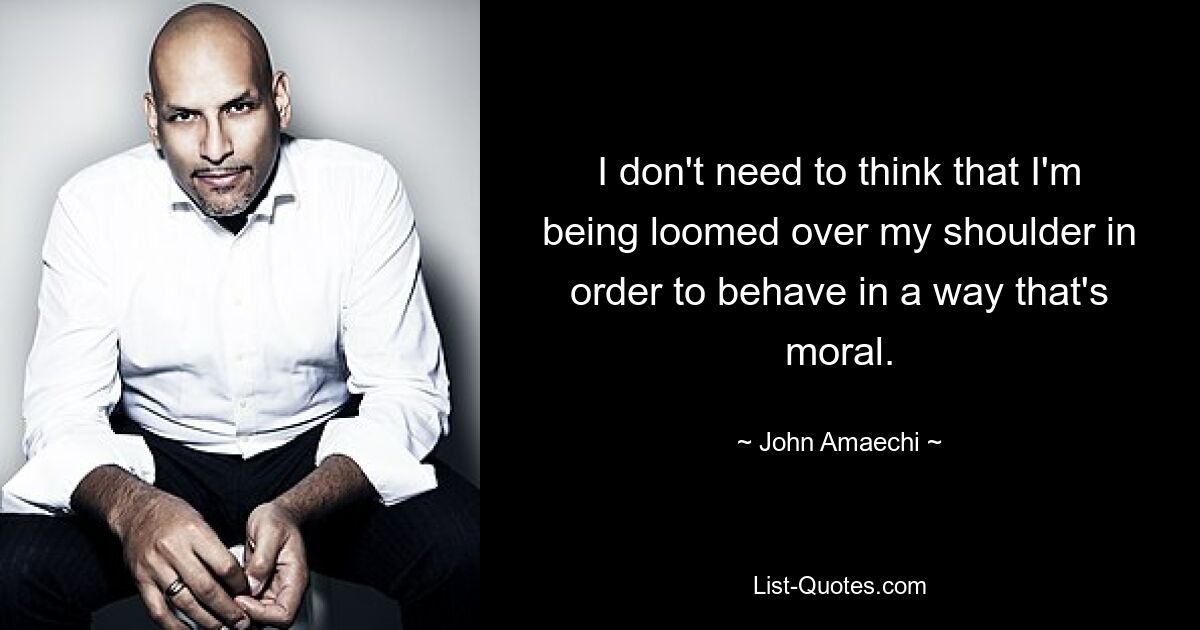 I don't need to think that I'm being loomed over my shoulder in order to behave in a way that's moral. — © John Amaechi