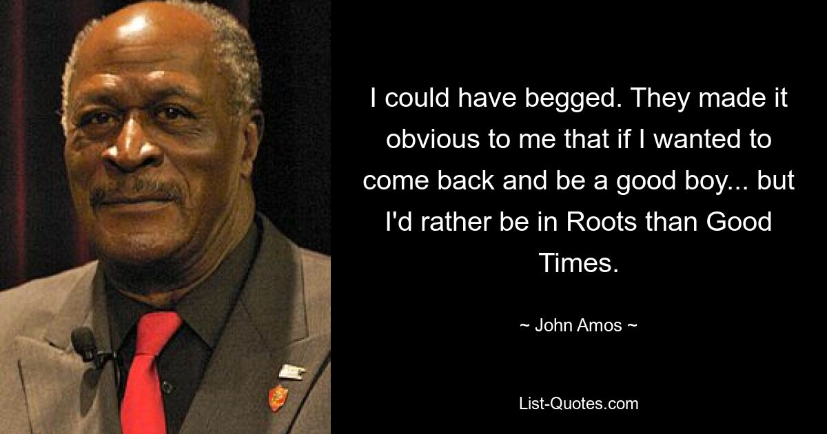 I could have begged. They made it obvious to me that if I wanted to come back and be a good boy... but I'd rather be in Roots than Good Times. — © John Amos