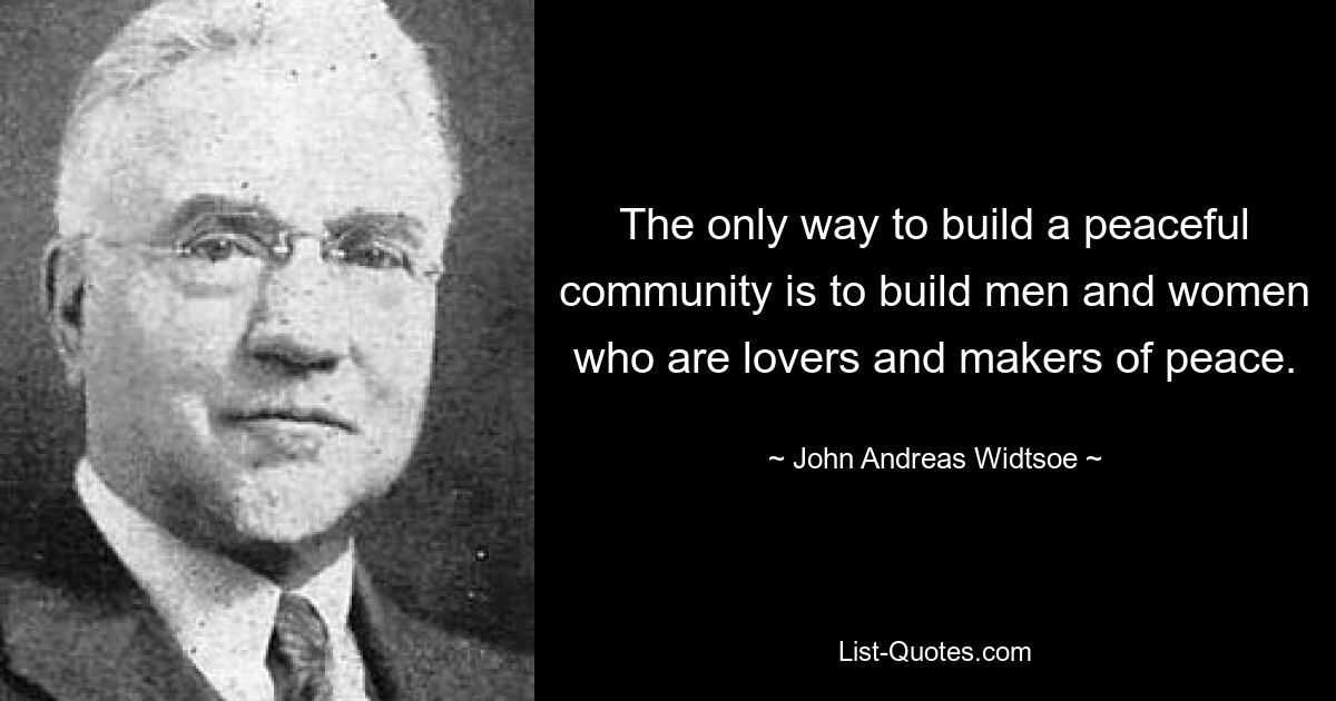 The only way to build a peaceful community is to build men and women who are lovers and makers of peace. — © John Andreas Widtsoe