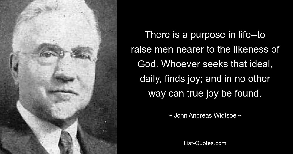 There is a purpose in life--to raise men nearer to the likeness of God. Whoever seeks that ideal, daily, finds joy; and in no other way can true joy be found. — © John Andreas Widtsoe