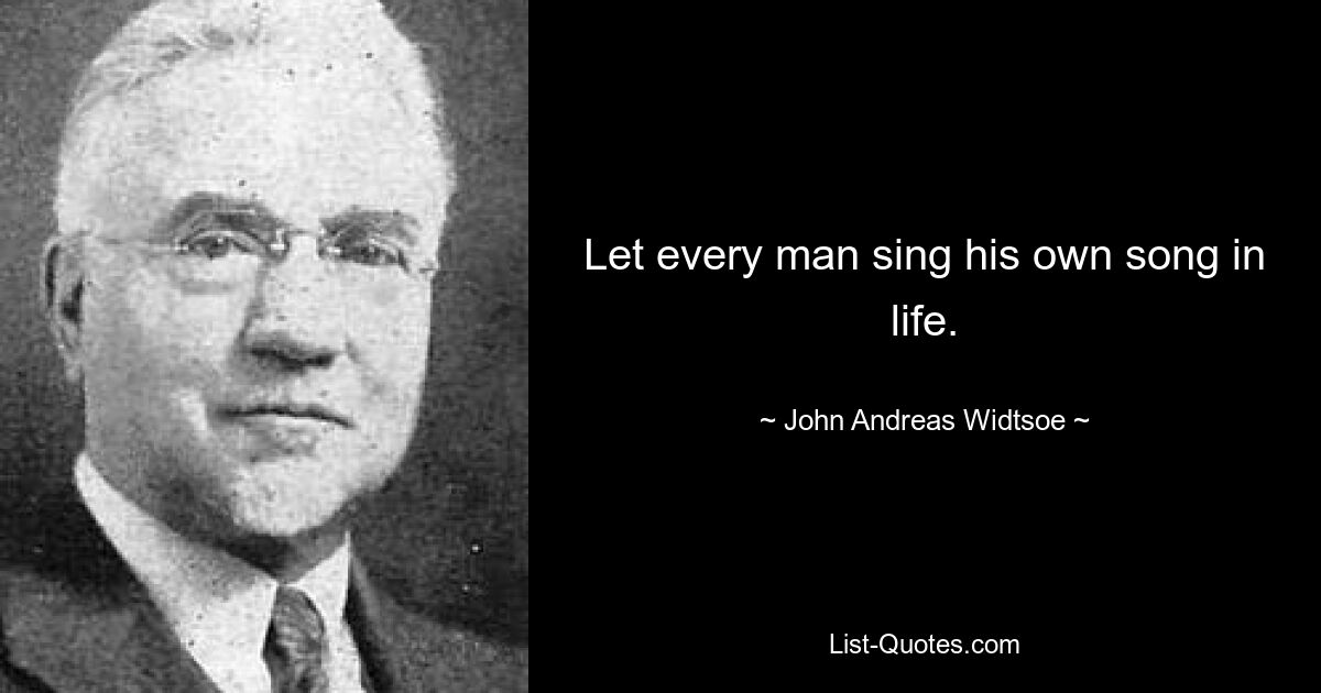 Let every man sing his own song in life. — © John Andreas Widtsoe