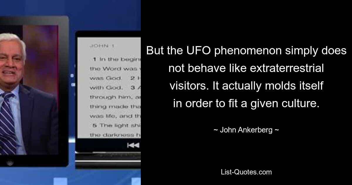 But the UFO phenomenon simply does not behave like extraterrestrial visitors. It actually molds itself in order to fit a given culture. — © John Ankerberg