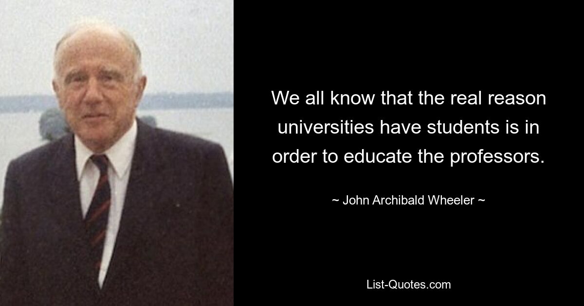 We all know that the real reason universities have students is in order to educate the professors. — © John Archibald Wheeler