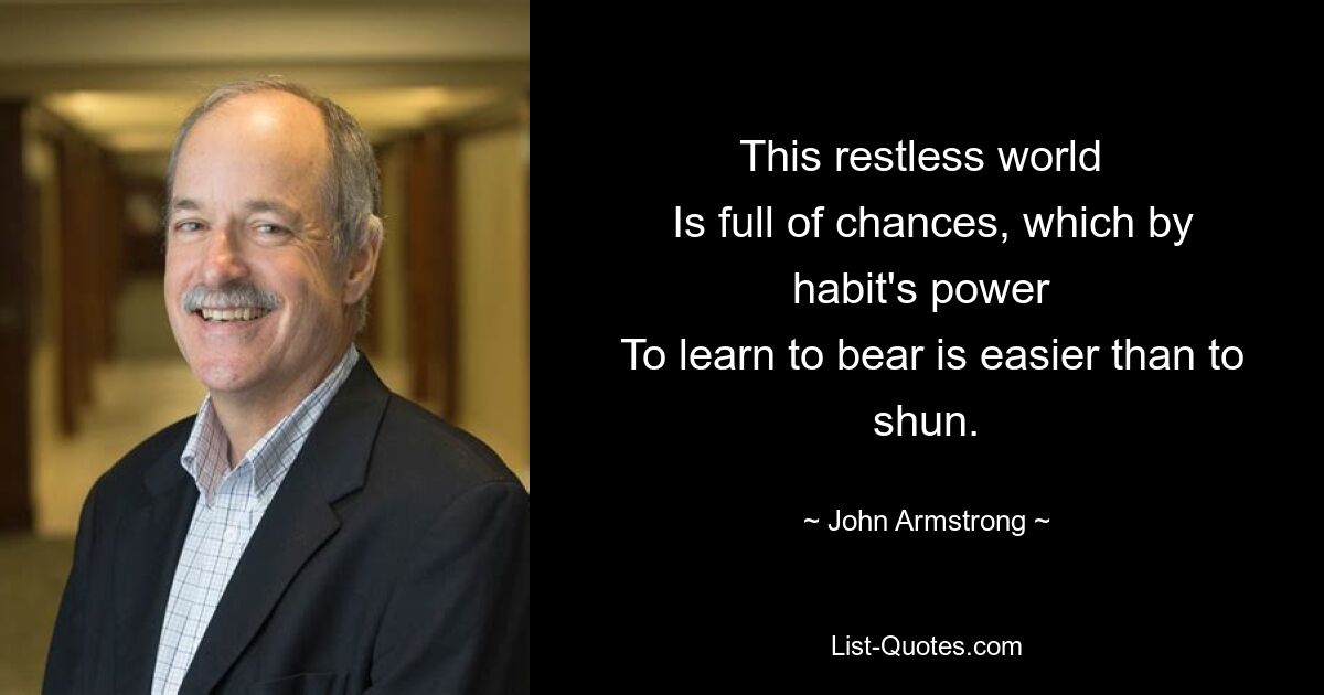 This restless world 
 Is full of chances, which by habit's power 
 To learn to bear is easier than to shun. — © John Armstrong