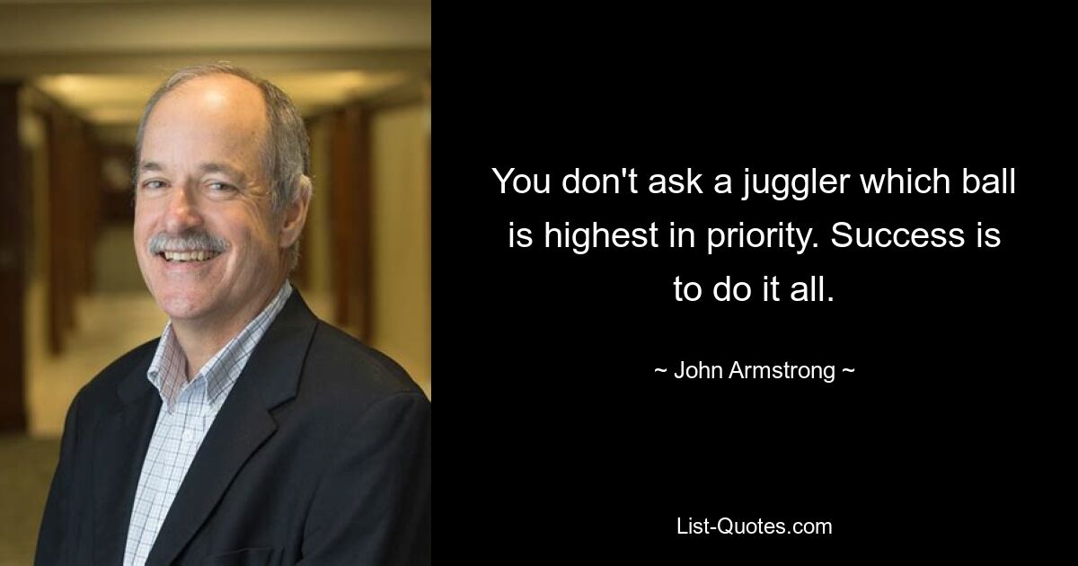 You don't ask a juggler which ball is highest in priority. Success is to do it all. — © John Armstrong