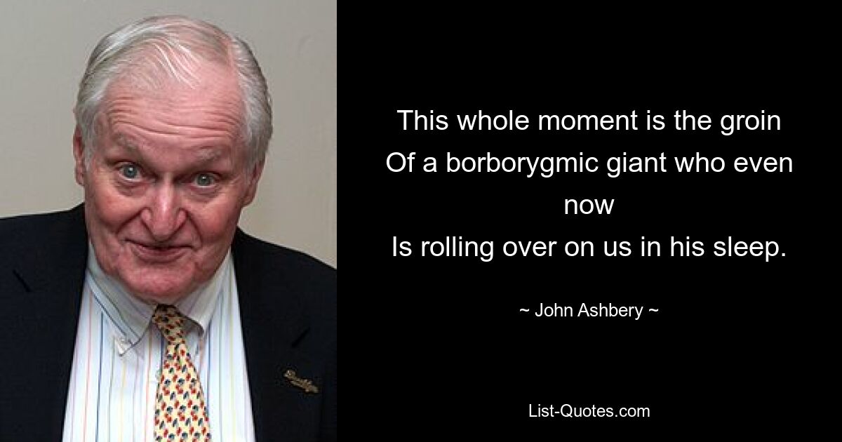 This whole moment is the groin
Of a borborygmic giant who even now
Is rolling over on us in his sleep. — © John Ashbery