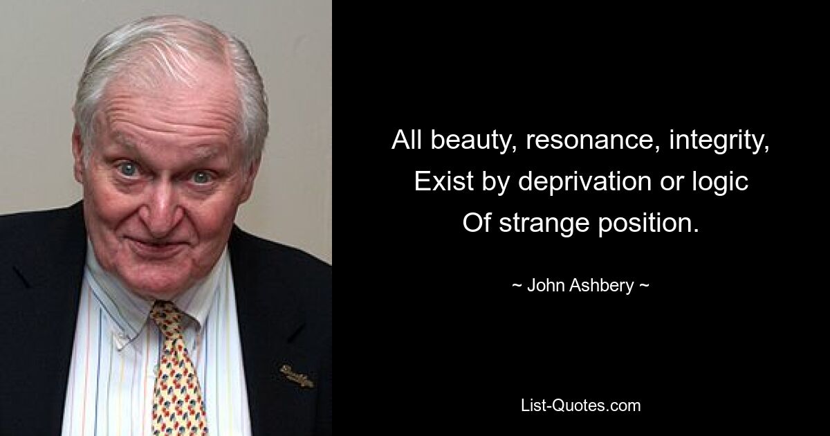 All beauty, resonance, integrity,
Exist by deprivation or logic
Of strange position. — © John Ashbery