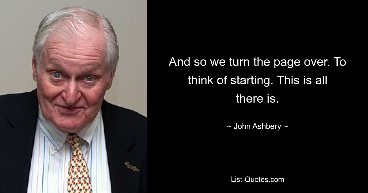 And so we turn the page over. To think of starting. This is all there is. — © John Ashbery