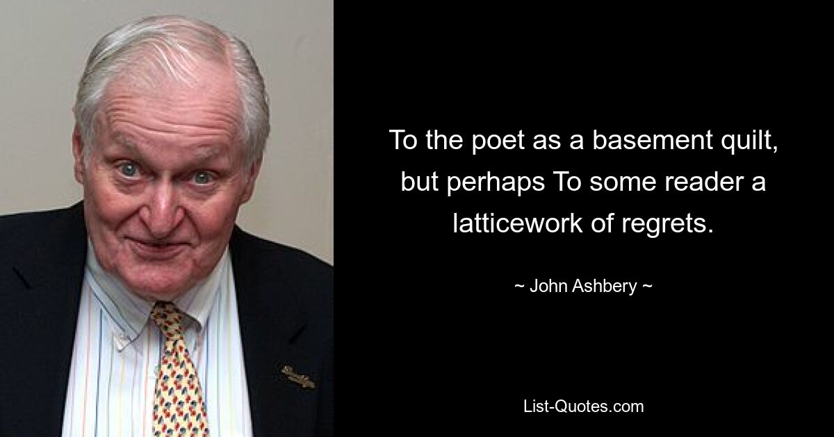 To the poet as a basement quilt, but perhaps To some reader a latticework of regrets. — © John Ashbery