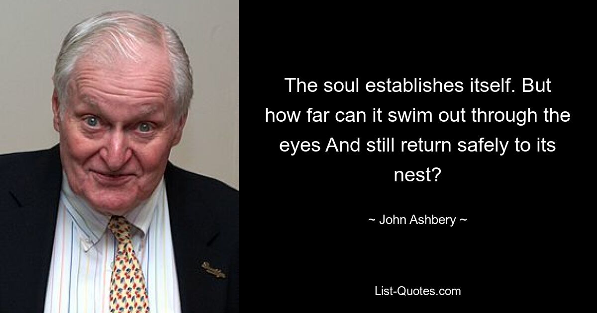 The soul establishes itself. But how far can it swim out through the eyes And still return safely to its nest? — © John Ashbery