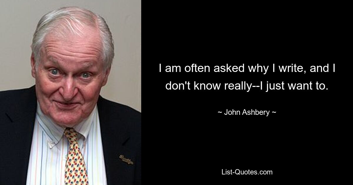 I am often asked why I write, and I don't know really--I just want to. — © John Ashbery