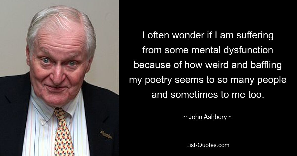 I often wonder if I am suffering from some mental dysfunction because of how weird and baffling my poetry seems to so many people and sometimes to me too. — © John Ashbery